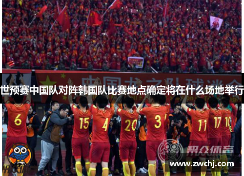 世预赛中国队对阵韩国队比赛地点确定将在什么场地举行